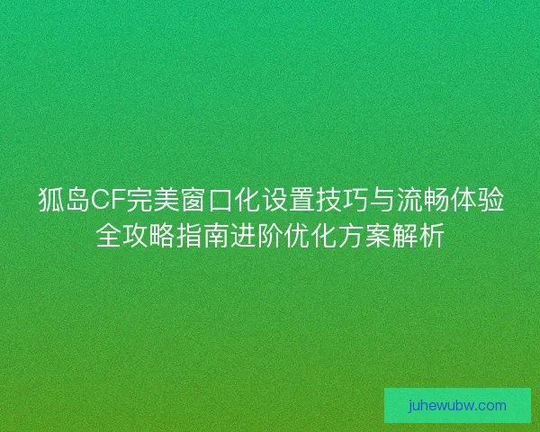 狐岛CF完美窗口化设置技巧与流畅体验全攻略指南进阶优化方案解析
