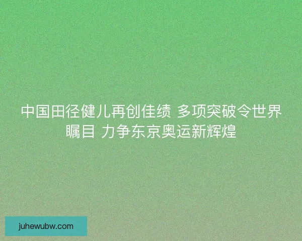 中国田径健儿再创佳绩 多项突破令世界瞩目 力争东京奥运新辉煌