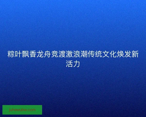 粽叶飘香龙舟竞渡激浪潮传统文化焕发新活力