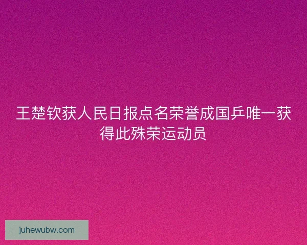 王楚钦获人民日报点名荣誉成国乒唯一获得此殊荣运动员 王楚钦获人民日报点名荣誉成国乒唯一获得此殊荣运动员
