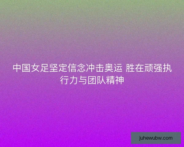 中国女足坚定信念冲击奥运 胜在顽强执行力与团队精神 中国女足坚定信念冲击奥运 胜在顽强执行力与团队精神