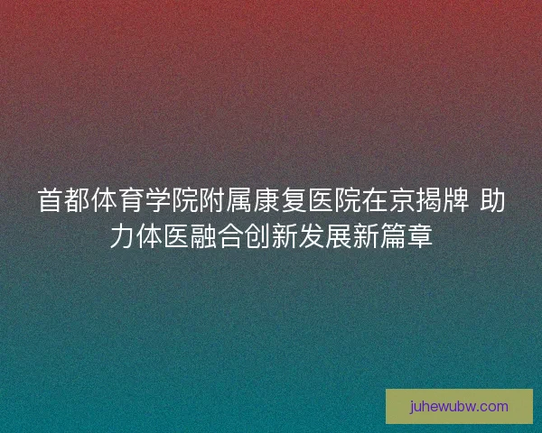 首都体育学院附属康复医院在京揭牌 助力体医融合创新发展新篇章 首都体育学院附属康复医院在京揭牌 助力体医融合创新发展新篇章