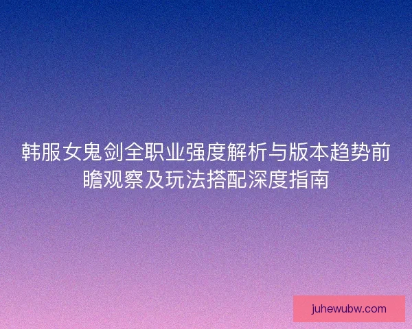 韩服女鬼剑全职业强度解析与版本趋势前瞻观察及玩法搭配深度指南