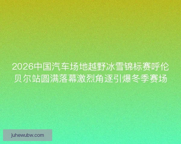2026中国汽车场地越野冰雪锦标赛呼伦贝尔站圆满落幕激烈角逐引爆冬季赛场 2026中国汽车场地越野冰雪锦标赛呼伦贝尔站圆满落幕激烈角逐引爆冬季赛场