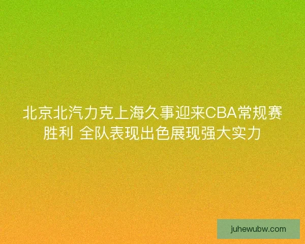北京北汽力克上海久事迎来CBA常规赛胜利 全队表现出色展现强大实力