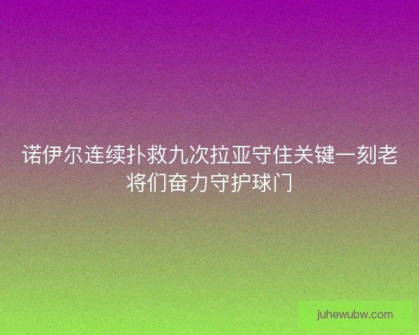 诺伊尔连续扑救九次拉亚守住关键一刻老将们奋力守护球门