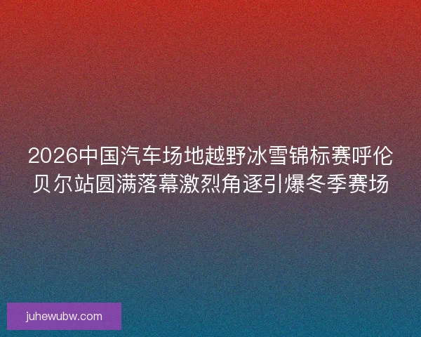 2026中国汽车场地越野冰雪锦标赛呼伦贝尔站圆满落幕激烈角逐引爆冬季赛场 2026中国汽车场地越野冰雪锦标赛呼伦贝尔站圆满落幕激烈角逐引爆冬季赛场