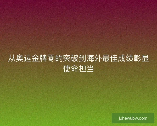 从奥运金牌零的突破到海外最佳成绩彰显使命担当
