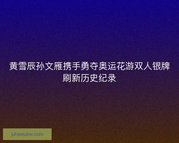 黄雪辰孙文雁携手勇夺奥运花游双人银牌刷新历史纪录 黄雪辰孙文雁携手勇夺奥运花游双人银牌刷新历史纪录