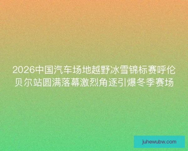 2026中国汽车场地越野冰雪锦标赛呼伦贝尔站圆满落幕激烈角逐引爆冬季赛场 2026中国汽车场地越野冰雪锦标赛呼伦贝尔站圆满落幕激烈角逐引爆冬季赛场