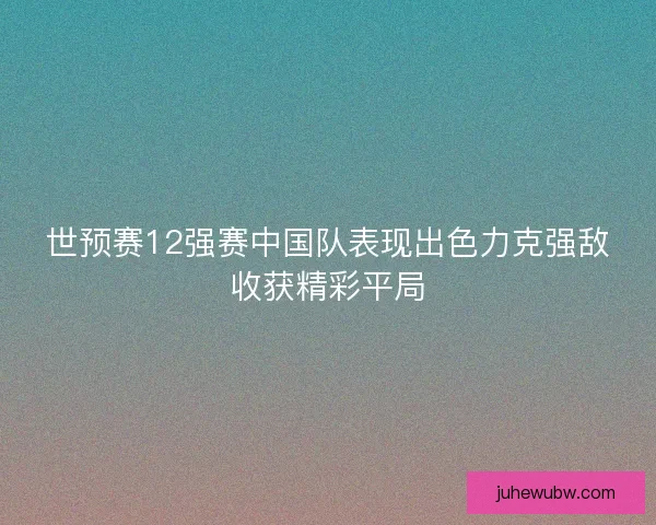 世预赛12强赛中国队表现出色力克强敌收获精彩平局