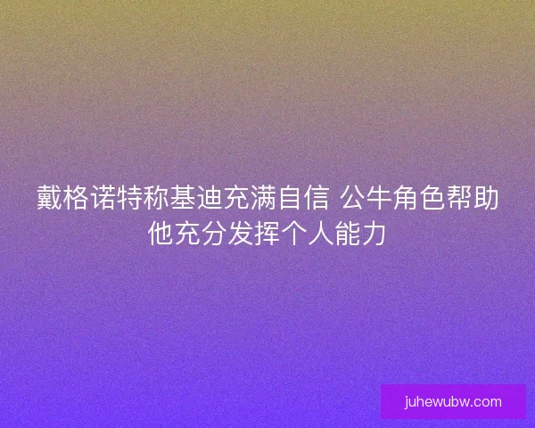 戴格诺特称基迪充满自信 公牛角色帮助他充分发挥个人能力 戴格诺特称基迪充满自信 公牛角色帮助他充分发挥个人能力