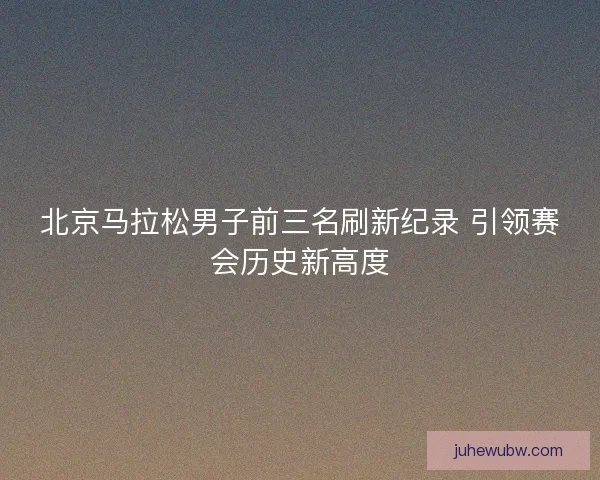 北京马拉松男子前三名刷新纪录 引领赛会历史新高度 北京马拉松男子前三名刷新纪录 引领赛会历史新高度
