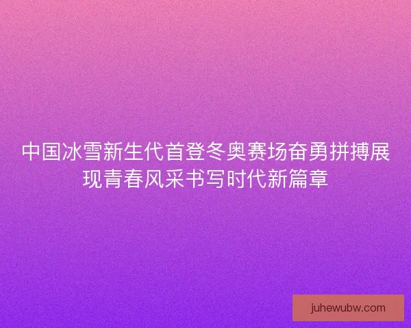 中国冰雪新生代首登冬奥赛场奋勇拼搏展现青春风采书写时代新篇章 中国冰雪新生代首登冬奥赛场奋勇拼搏展现青春风采书写时代新篇章