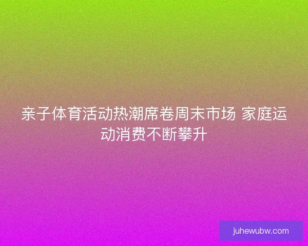 亲子体育活动热潮席卷周末市场 家庭运动消费不断攀升 亲子体育活动热潮席卷周末市场 家庭运动消费不断攀升